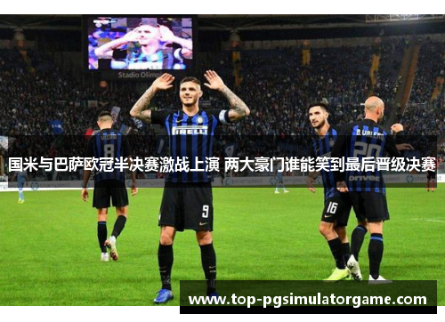 国米与巴萨欧冠半决赛激战上演 两大豪门谁能笑到最后晋级决赛