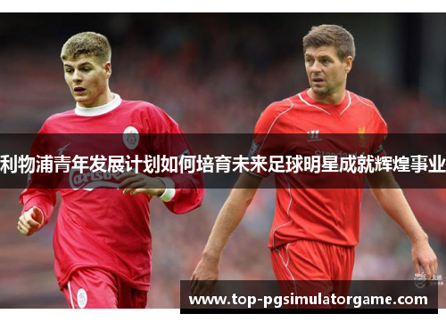 利物浦青年发展计划如何培育未来足球明星成就辉煌事业 利物浦青年发展计划如何培育未来足球明星成就辉煌事业