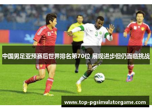 中国男足亚预赛后世界排名第70位 展现进步但仍面临挑战 中国男足亚预赛后世界排名第70位 展现进步但仍面临挑战
