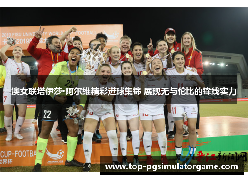 澳女联塔伊莎·阿尔维精彩进球集锦 展现无与伦比的锋线实力