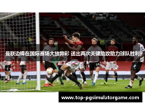 曼联边锋在国际赛场大放异彩 送出两次关键助攻助力球队胜利