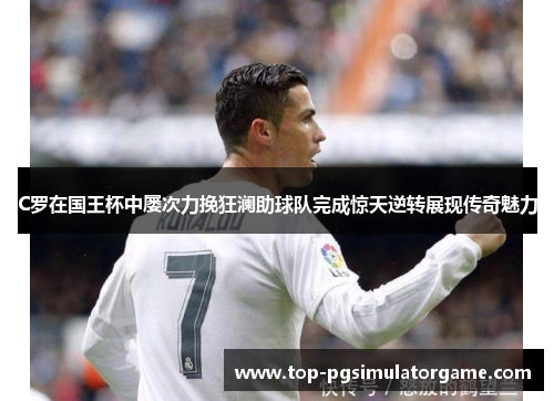 C罗在国王杯中屡次力挽狂澜助球队完成惊天逆转展现传奇魅力