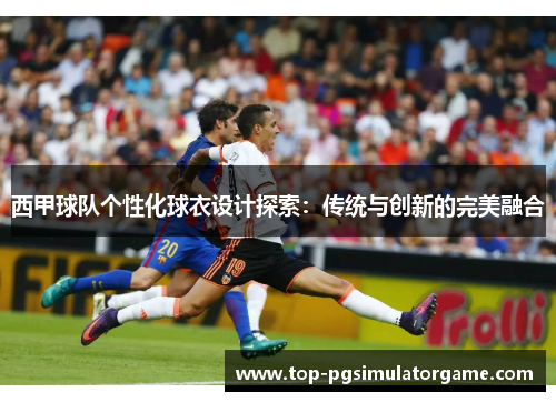 西甲球队个性化球衣设计探索：传统与创新的完美融合