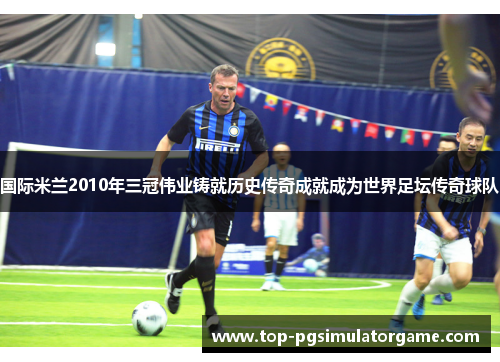 国际米兰2010年三冠伟业铸就历史传奇成就成为世界足坛传奇球队 国际米兰2010年三冠伟业铸就历史传奇成就成为世界足坛传奇球队