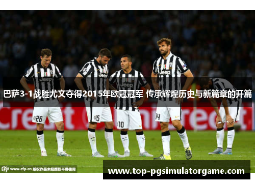 巴萨3-1战胜尤文夺得2015年欧冠冠军 传承辉煌历史与新篇章的开篇