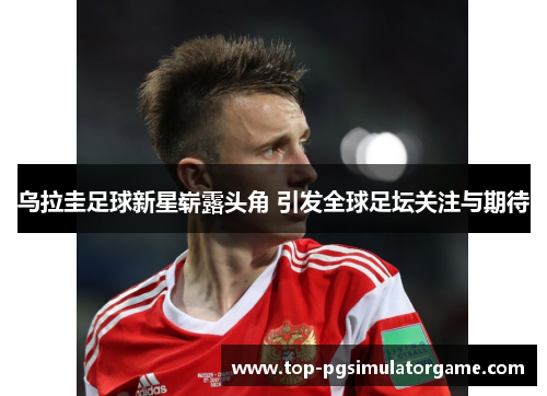 乌拉圭足球新星崭露头角 引发全球足坛关注与期待