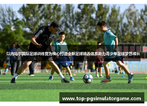 以内马尔国际足球训练营为核心打造全新足球培养体系助力青少年足球梦想成长