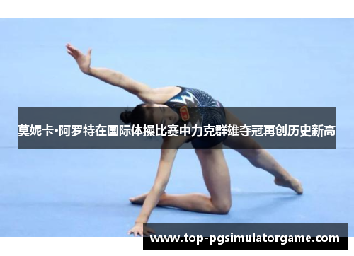 莫妮卡·阿罗特在国际体操比赛中力克群雄夺冠再创历史新高 莫妮卡·阿罗特在国际体操比赛中力克群雄夺冠再创历史新高