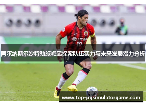 阿尔纳斯尔沙特劲旅崛起探索队伍实力与未来发展潜力分析