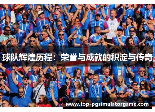球队辉煌历程:荣誉与成就的积淀与传奇 球队辉煌历程:荣誉与成就的积淀与传奇