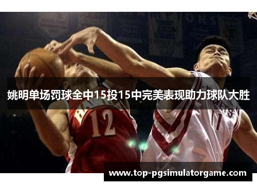 姚明单场罚球全中15投15中完美表现助力球队大胜 姚明单场罚球全中15投15中完美表现助力球队大胜