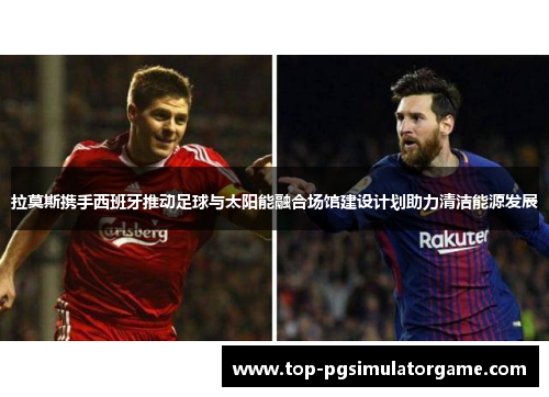 拉莫斯携手西班牙推动足球与太阳能融合场馆建设计划助力清洁能源发展