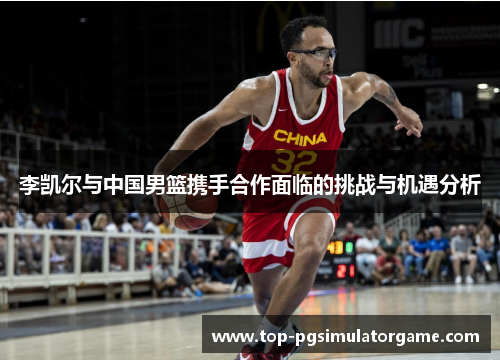李凯尔与中国男篮携手合作面临的挑战与机遇分析 李凯尔与中国男篮携手合作面临的挑战与机遇分析