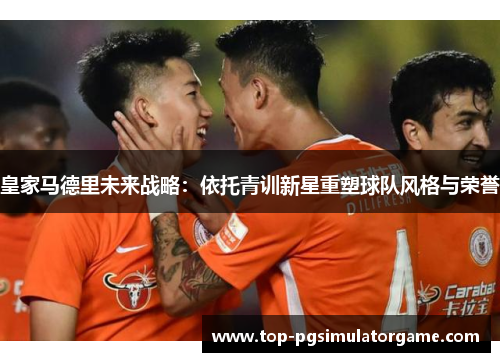 皇家马德里未来战略：依托青训新星重塑球队风格与荣誉