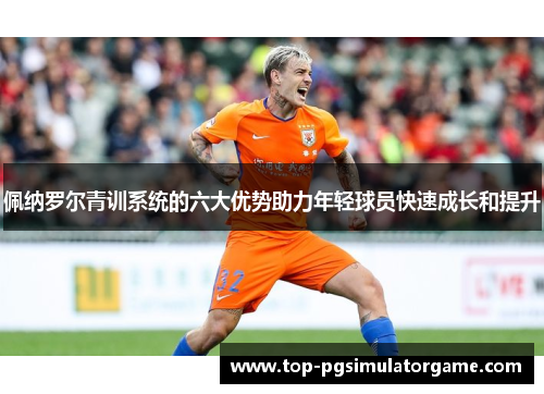 佩纳罗尔青训系统的六大优势助力年轻球员快速成长和提升
