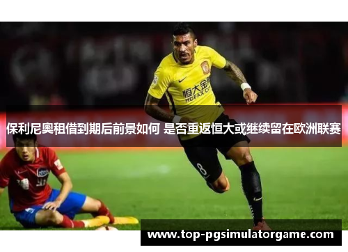 保利尼奧租借到期后前景如何 是否重返恒大或继续留在欧洲联赛 保利尼奧租借到期后前景如何 是否重返恒大或继续留在欧洲联赛