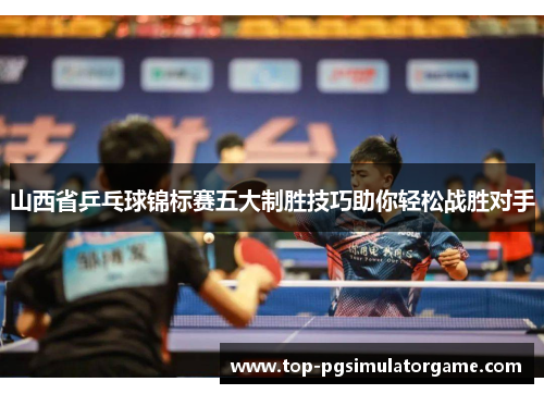 山西省乒乓球锦标赛五大制胜技巧助你轻松战胜对手