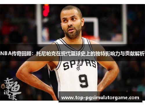 NBA传奇回顾:托尼帕克在现代篮球史上的独特影响力与贡献解析 NBA传奇回顾:托尼帕克在现代篮球史上的独特影响力与贡献解析