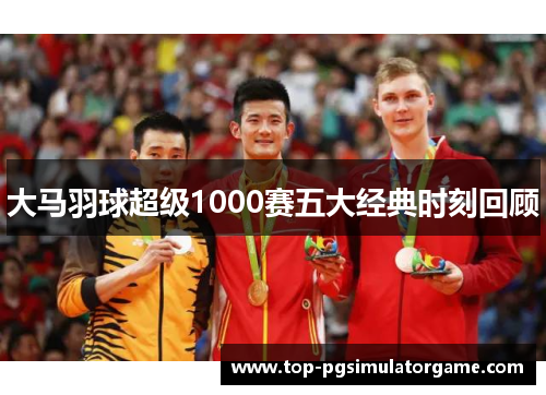 大马羽球超级1000赛五大经典时刻回顾 大马羽球超级1000赛五大经典时刻回顾