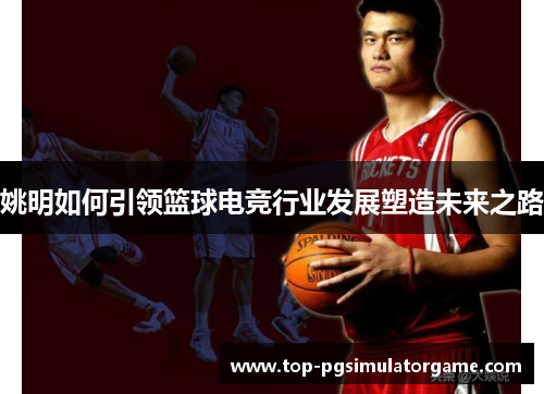 姚明如何引领篮球电竞行业发展塑造未来之路 姚明如何引领篮球电竞行业发展塑造未来之路