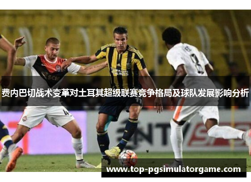 费内巴切战术变革对土耳其超级联赛竞争格局及球队发展影响分析 费内巴切战术变革对土耳其超级联赛竞争格局及球队发展影响分析