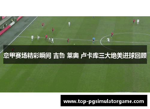 意甲赛场精彩瞬间 吉鲁 莱奥 卢卡库三大绝美进球回顾