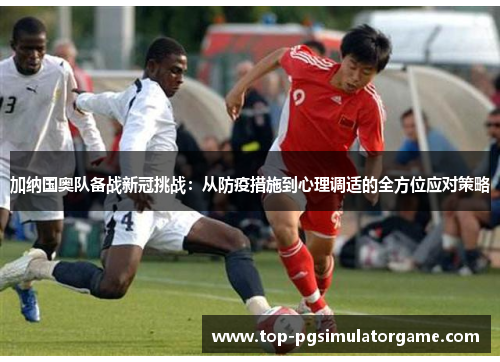 加纳国奥队备战新冠挑战：从防疫措施到心理调适的全方位应对策略