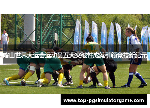 喀山世界大运会运动员五大突破性成就引领竞技新纪元