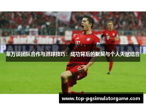 莱万谈团队合作与进球技巧：成功背后的默契与个人天赋结合