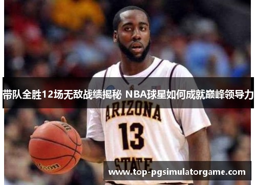 带队全胜12场无敌战绩揭秘 NBA球星如何成就巅峰领导力