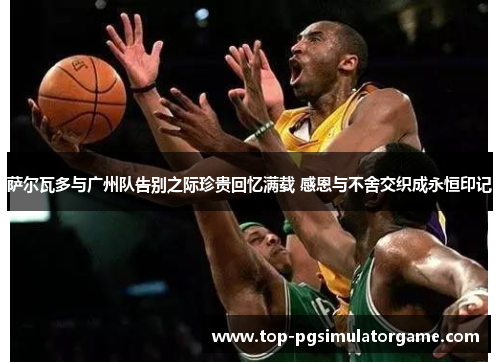 萨尔瓦多与广州队告别之际珍贵回忆满载 感恩与不舍交织成永恒印记