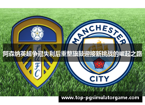 阿森纳英超争冠失利后重整旗鼓迎接新挑战的崛起之路 阿森纳英超争冠失利后重整旗鼓迎接新挑战的崛起之路