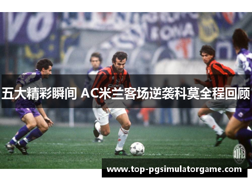 五大精彩瞬间 AC米兰客场逆袭科莫全程回顾 五大精彩瞬间 AC米兰客场逆袭科莫全程回顾