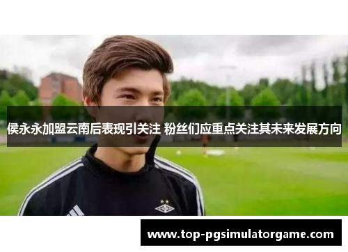 侯永永加盟云南后表现引关注 粉丝们应重点关注其未来发展方向