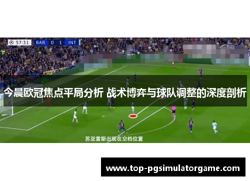 今晨欧冠焦点平局分析 战术博弈与球队调整的深度剖析