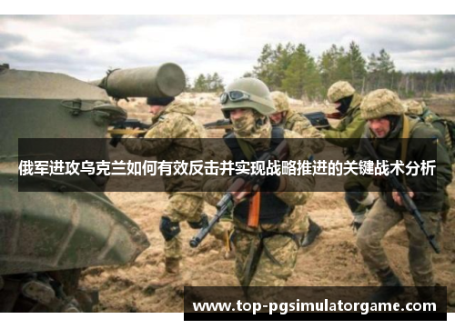 俄军进攻乌克兰如何有效反击并实现战略推进的关键战术分析 俄军进攻乌克兰如何有效反击并实现战略推进的关键战术分析