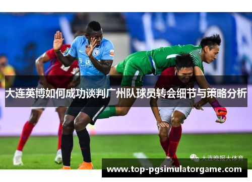 大连英博如何成功谈判广州队球员转会细节与策略分析 大连英博如何成功谈判广州队球员转会细节与策略分析