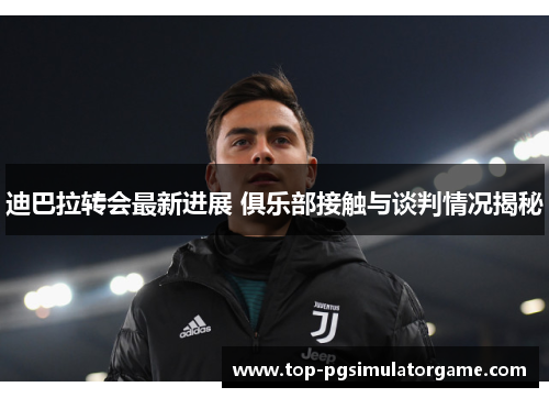 迪巴拉转会最新进展 俱乐部接触与谈判情况揭秘
