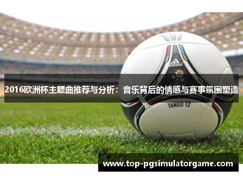 2016欧洲杯主题曲推荐与分析:音乐背后的情感与赛事氛围塑造 2016欧洲杯主题曲推荐与分析:音乐背后的情感与赛事氛围塑造