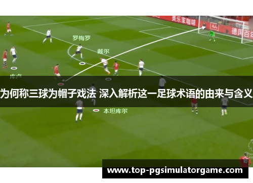 为何称三球为帽子戏法 深入解析这一足球术语的由来与含义