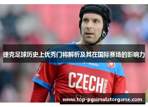 捷克足球历史上优秀门将解析及其在国际赛场的影响力 捷克足球历史上优秀门将解析及其在国际赛场的影响力