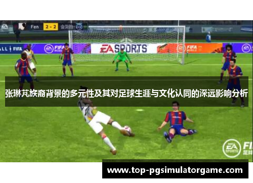张琳芃族裔背景的多元性及其对足球生涯与文化认同的深远影响分析 张琳芃族裔背景的多元性及其对足球生涯与文化认同的深远影响分析