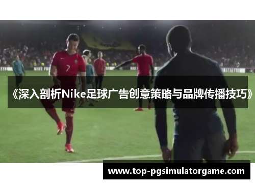 《深入剖析Nike足球广告创意策略与品牌传播技巧》
