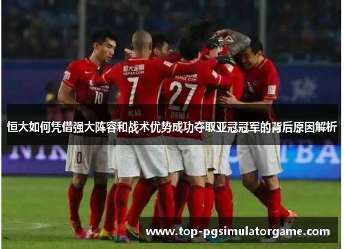 恒大如何凭借强大阵容和战术优势成功夺取亚冠冠军的背后原因解析