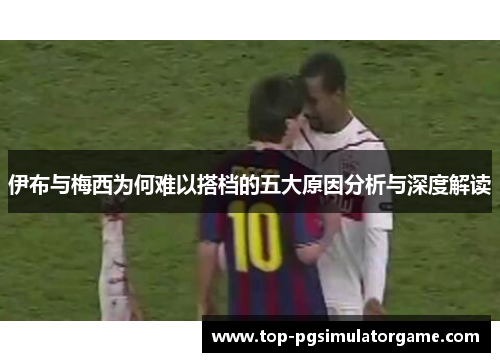 伊布与梅西为何难以搭档的五大原因分析与深度解读