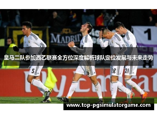 皇马二队参加西乙联赛全方位深度解析球队定位发展与未来走势