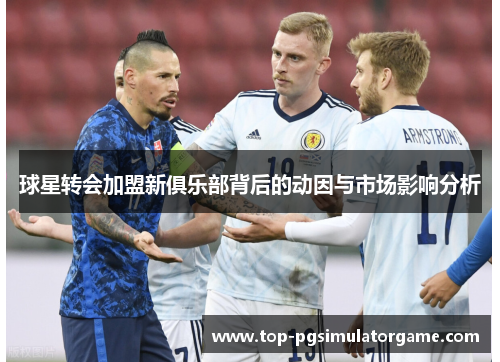 球星转会加盟新俱乐部背后的动因与市场影响分析