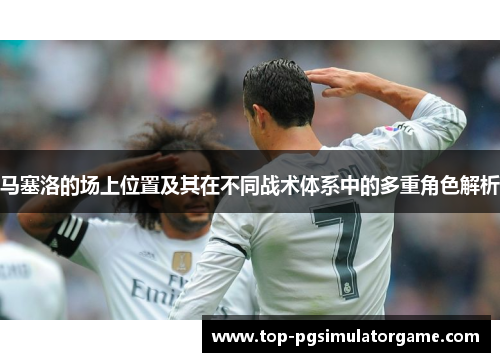 马塞洛的场上位置及其在不同战术体系中的多重角色解析