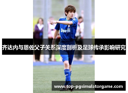 齐达内与恩佐父子关系深度剖析及足球传承影响研究