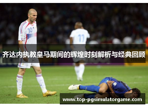 齐达内执教皇马期间的辉煌时刻解析与经典回顾